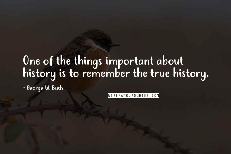 George W. Bush Quotes: One of the things important about history is to remember the true history.