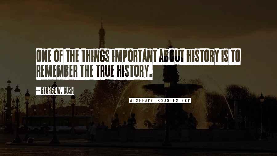 George W. Bush Quotes: One of the things important about history is to remember the true history.