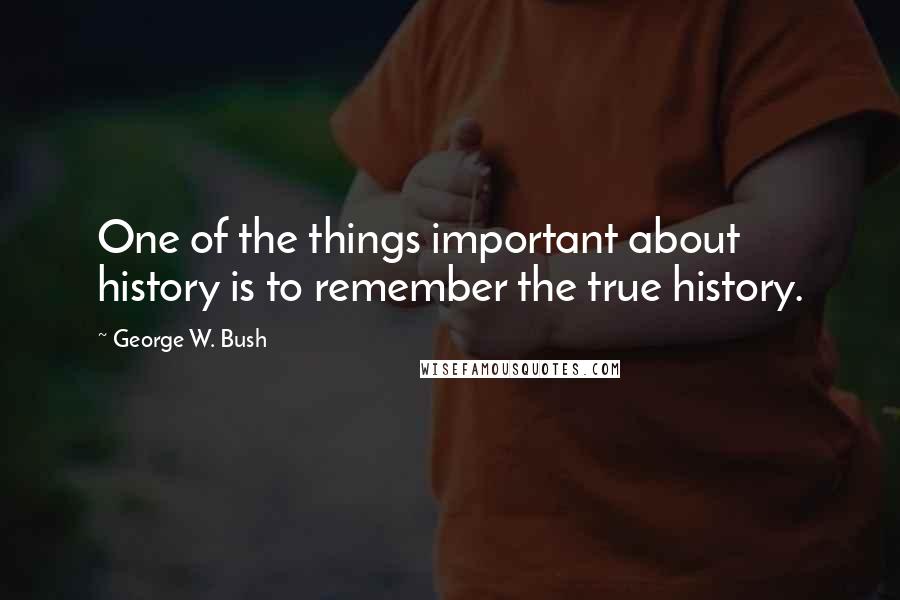 George W. Bush Quotes: One of the things important about history is to remember the true history.