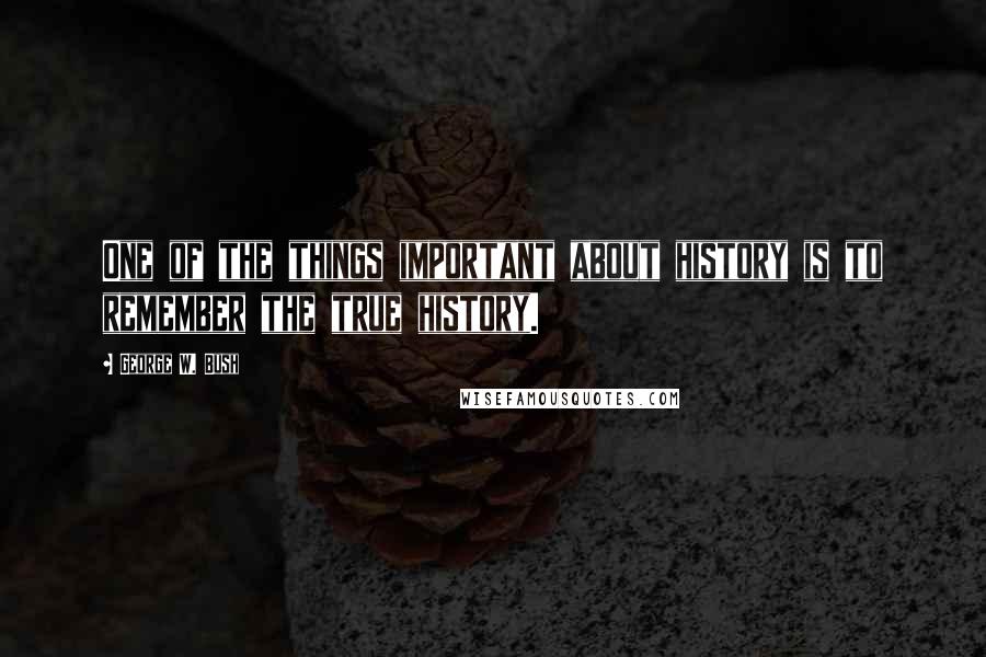 George W. Bush Quotes: One of the things important about history is to remember the true history.