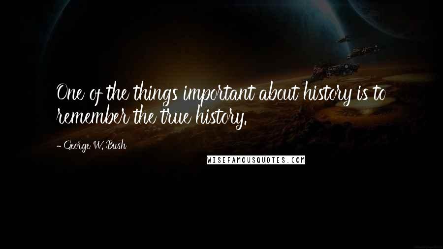 George W. Bush Quotes: One of the things important about history is to remember the true history.