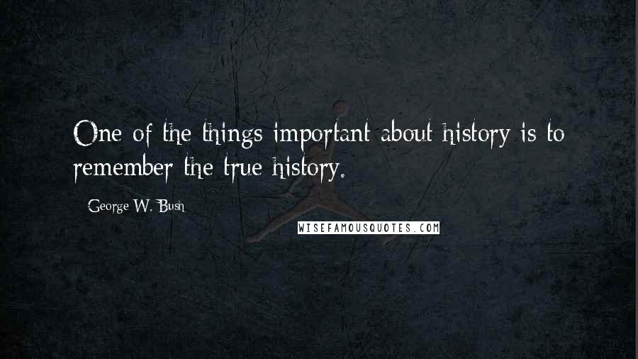 George W. Bush Quotes: One of the things important about history is to remember the true history.