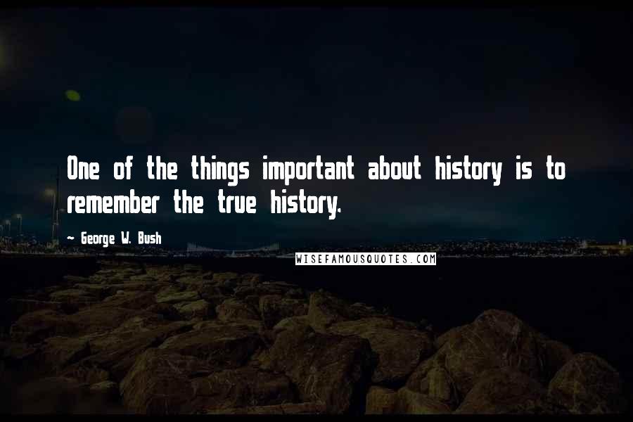 George W. Bush Quotes: One of the things important about history is to remember the true history.