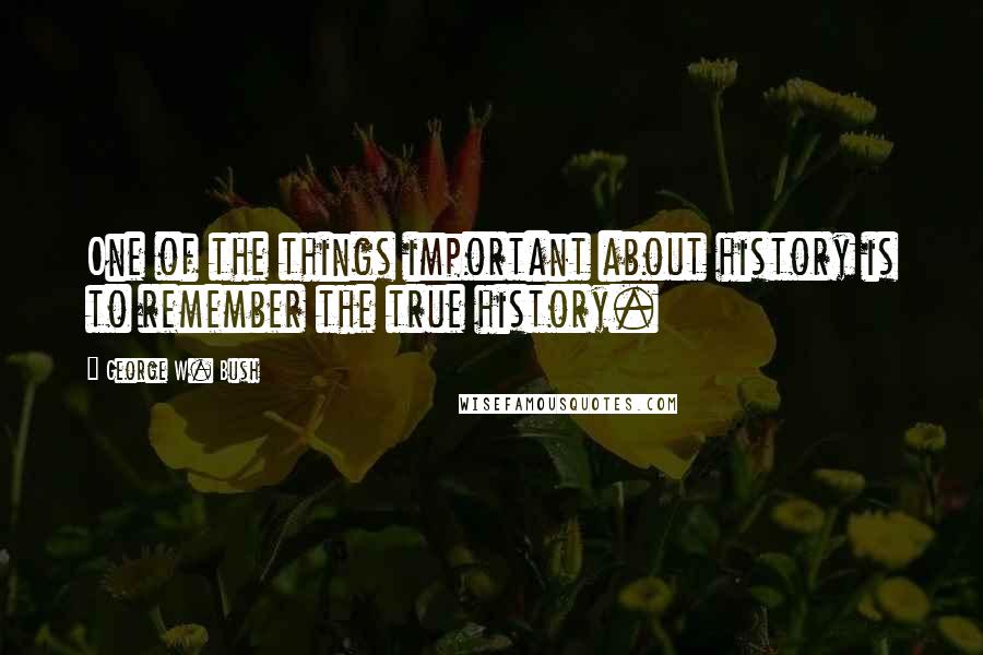 George W. Bush Quotes: One of the things important about history is to remember the true history.