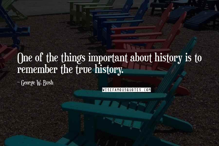 George W. Bush Quotes: One of the things important about history is to remember the true history.