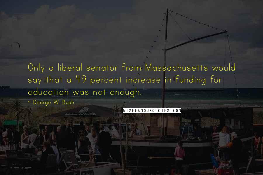 George W. Bush Quotes: Only a liberal senator from Massachusetts would say that a 49 percent increase in funding for education was not enough.