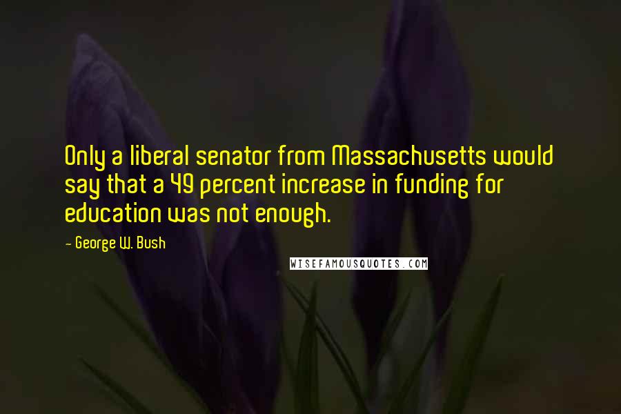 George W. Bush Quotes: Only a liberal senator from Massachusetts would say that a 49 percent increase in funding for education was not enough.