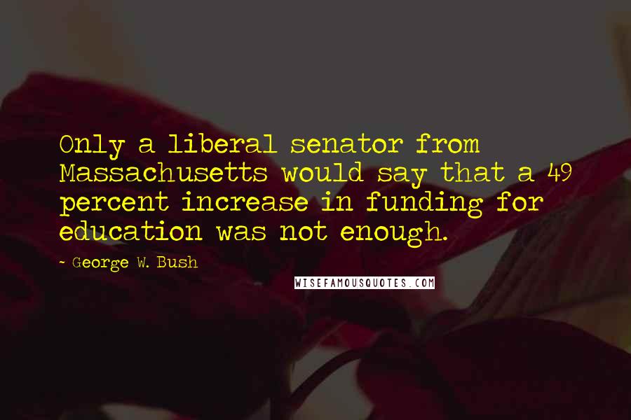 George W. Bush Quotes: Only a liberal senator from Massachusetts would say that a 49 percent increase in funding for education was not enough.