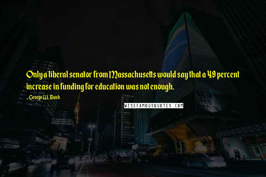 George W. Bush Quotes: Only a liberal senator from Massachusetts would say that a 49 percent increase in funding for education was not enough.