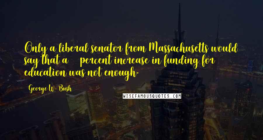 George W. Bush Quotes: Only a liberal senator from Massachusetts would say that a 49 percent increase in funding for education was not enough.