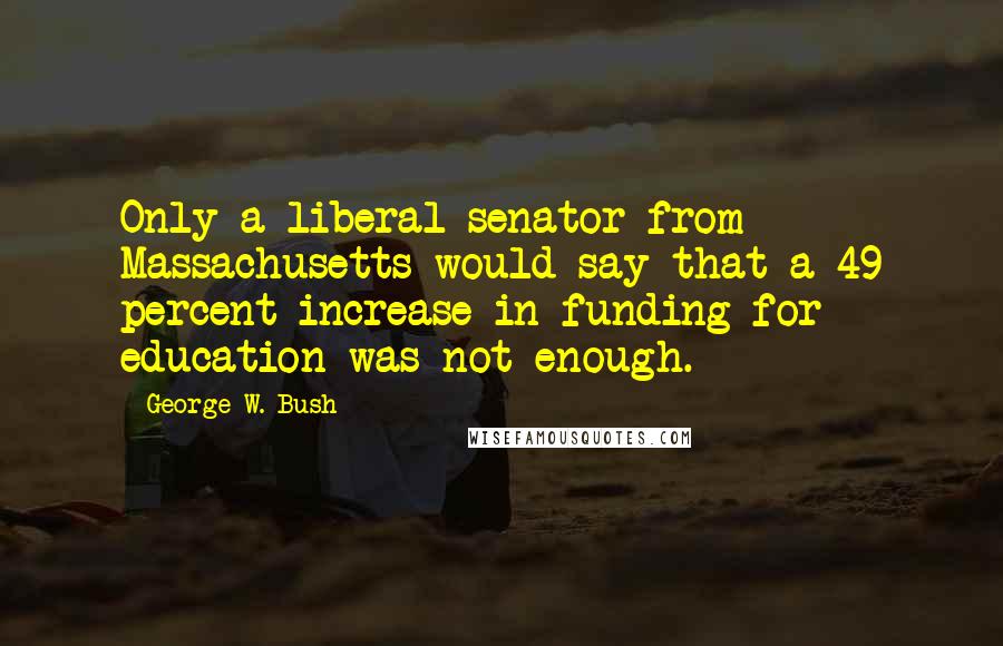 George W. Bush Quotes: Only a liberal senator from Massachusetts would say that a 49 percent increase in funding for education was not enough.