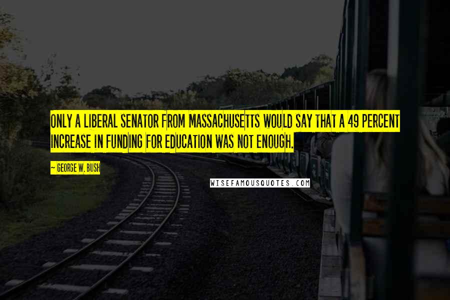 George W. Bush Quotes: Only a liberal senator from Massachusetts would say that a 49 percent increase in funding for education was not enough.