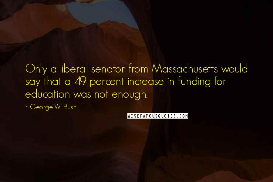 George W. Bush Quotes: Only a liberal senator from Massachusetts would say that a 49 percent increase in funding for education was not enough.