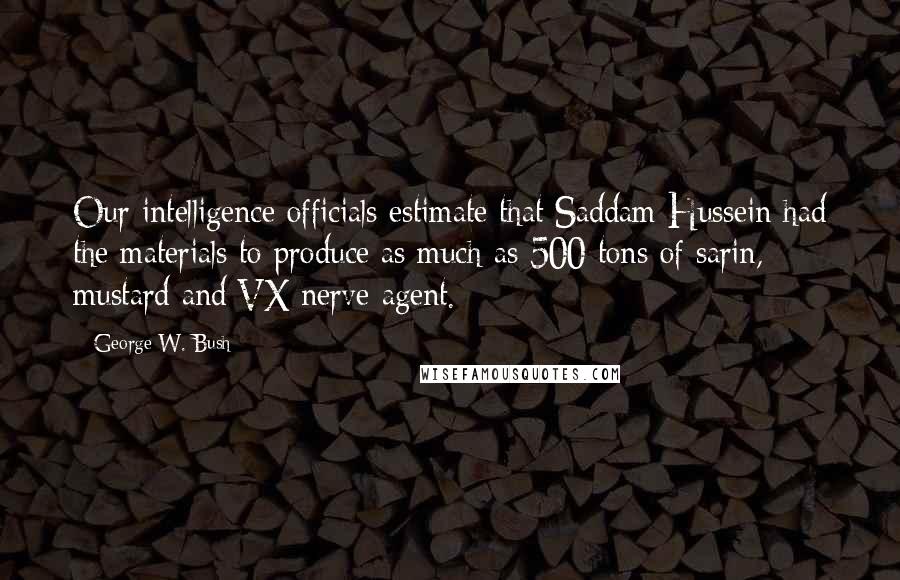 George W. Bush Quotes: Our intelligence officials estimate that Saddam Hussein had the materials to produce as much as 500 tons of sarin, mustard and VX nerve agent.