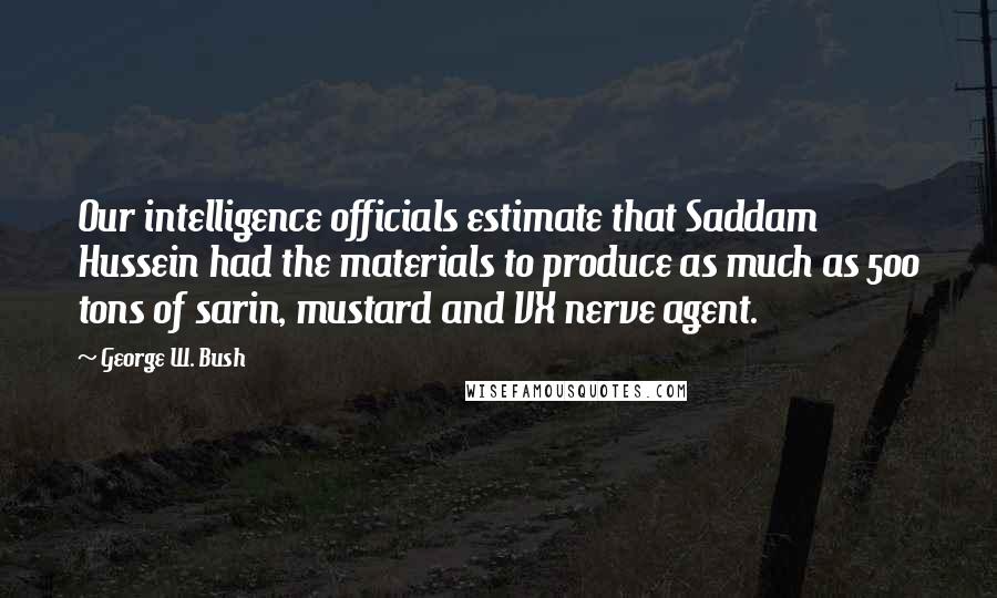 George W. Bush Quotes: Our intelligence officials estimate that Saddam Hussein had the materials to produce as much as 500 tons of sarin, mustard and VX nerve agent.