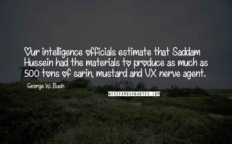 George W. Bush Quotes: Our intelligence officials estimate that Saddam Hussein had the materials to produce as much as 500 tons of sarin, mustard and VX nerve agent.