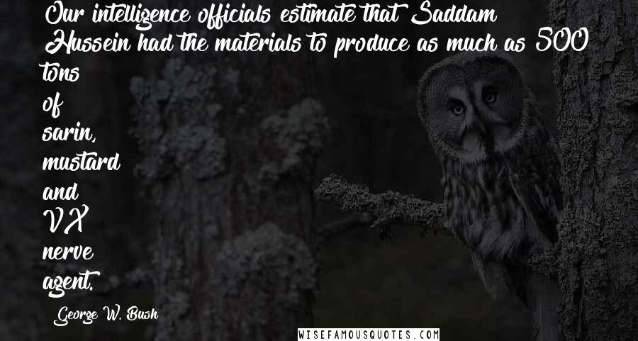 George W. Bush Quotes: Our intelligence officials estimate that Saddam Hussein had the materials to produce as much as 500 tons of sarin, mustard and VX nerve agent.