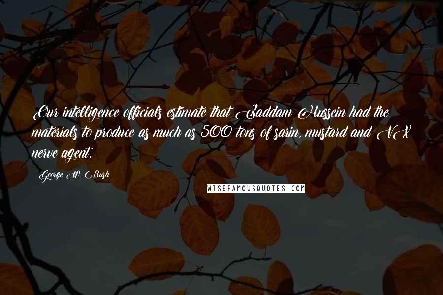 George W. Bush Quotes: Our intelligence officials estimate that Saddam Hussein had the materials to produce as much as 500 tons of sarin, mustard and VX nerve agent.