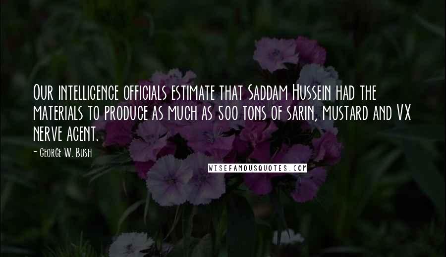 George W. Bush Quotes: Our intelligence officials estimate that Saddam Hussein had the materials to produce as much as 500 tons of sarin, mustard and VX nerve agent.