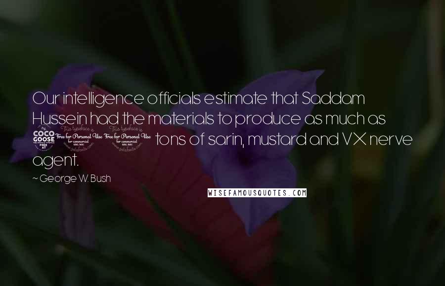 George W. Bush Quotes: Our intelligence officials estimate that Saddam Hussein had the materials to produce as much as 500 tons of sarin, mustard and VX nerve agent.