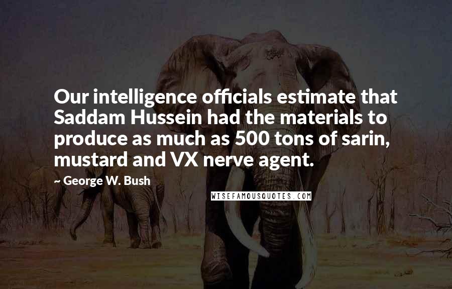 George W. Bush Quotes: Our intelligence officials estimate that Saddam Hussein had the materials to produce as much as 500 tons of sarin, mustard and VX nerve agent.