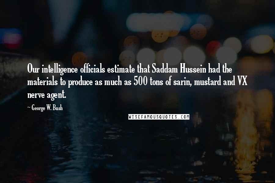 George W. Bush Quotes: Our intelligence officials estimate that Saddam Hussein had the materials to produce as much as 500 tons of sarin, mustard and VX nerve agent.