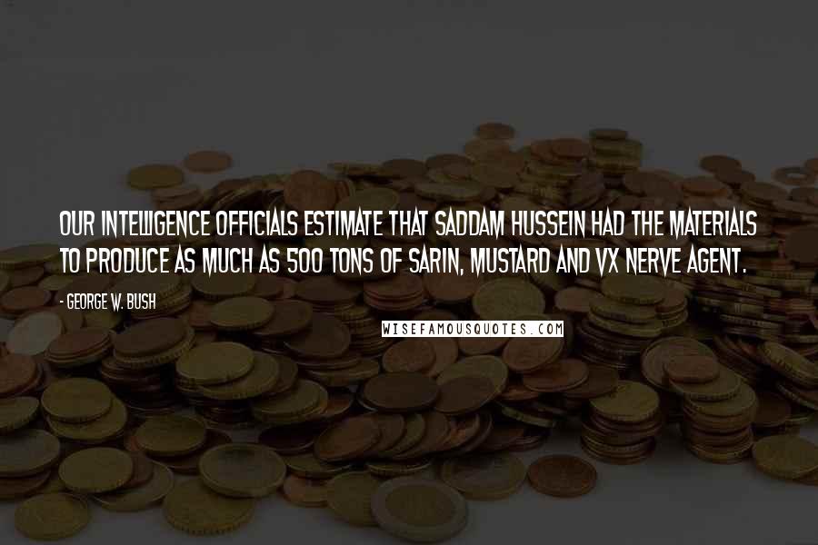 George W. Bush Quotes: Our intelligence officials estimate that Saddam Hussein had the materials to produce as much as 500 tons of sarin, mustard and VX nerve agent.