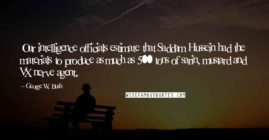 George W. Bush Quotes: Our intelligence officials estimate that Saddam Hussein had the materials to produce as much as 500 tons of sarin, mustard and VX nerve agent.