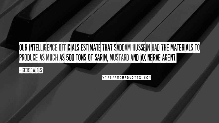 George W. Bush Quotes: Our intelligence officials estimate that Saddam Hussein had the materials to produce as much as 500 tons of sarin, mustard and VX nerve agent.