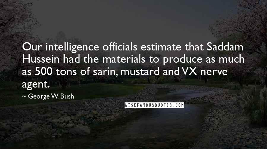 George W. Bush Quotes: Our intelligence officials estimate that Saddam Hussein had the materials to produce as much as 500 tons of sarin, mustard and VX nerve agent.