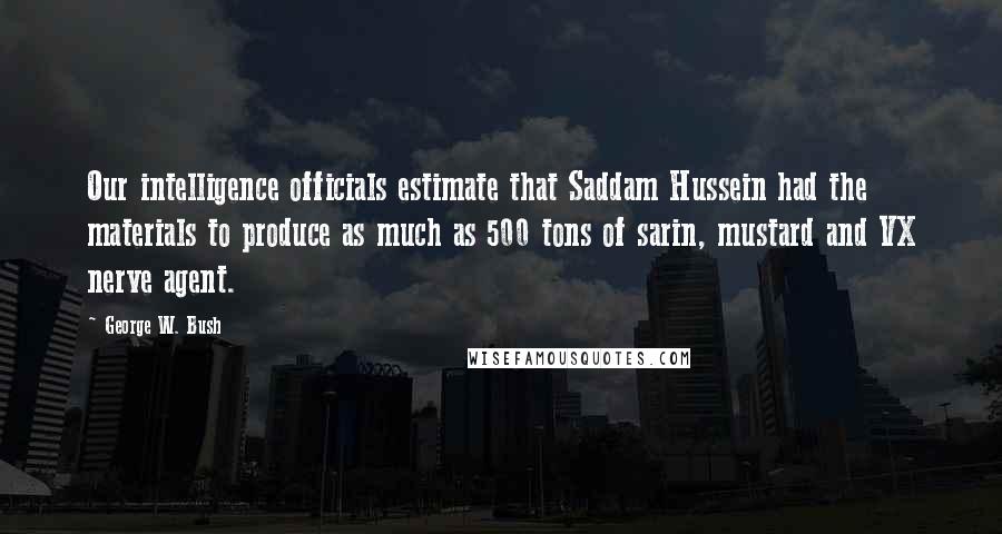 George W. Bush Quotes: Our intelligence officials estimate that Saddam Hussein had the materials to produce as much as 500 tons of sarin, mustard and VX nerve agent.