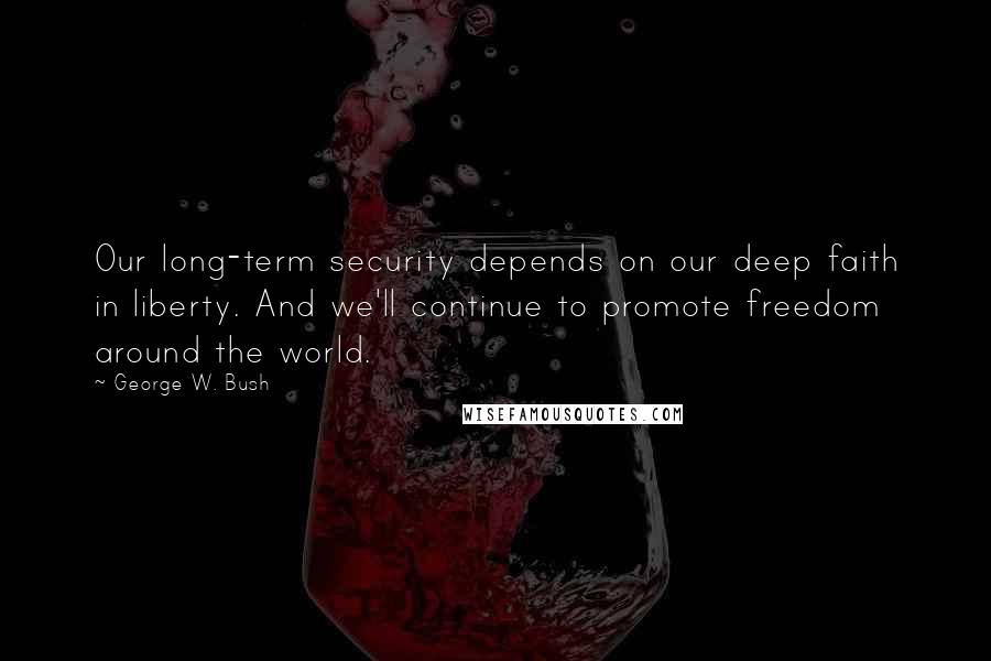 George W. Bush Quotes: Our long-term security depends on our deep faith in liberty. And we'll continue to promote freedom around the world.