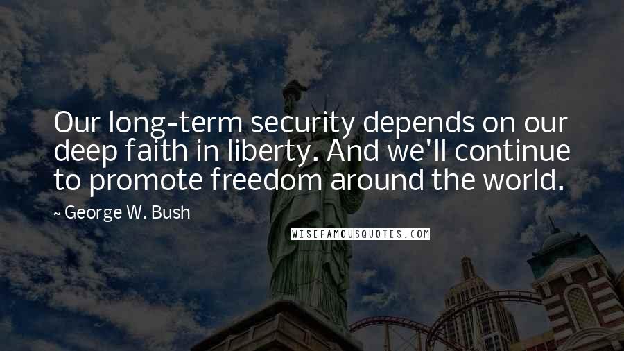 George W. Bush Quotes: Our long-term security depends on our deep faith in liberty. And we'll continue to promote freedom around the world.