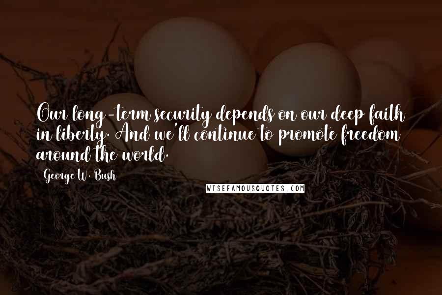 George W. Bush Quotes: Our long-term security depends on our deep faith in liberty. And we'll continue to promote freedom around the world.