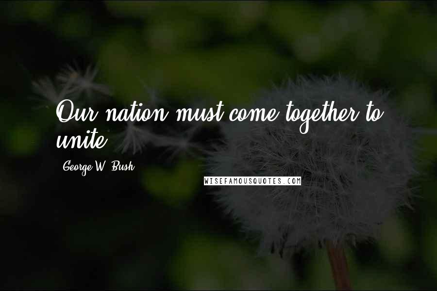 George W. Bush Quotes: Our nation must come together to unite.