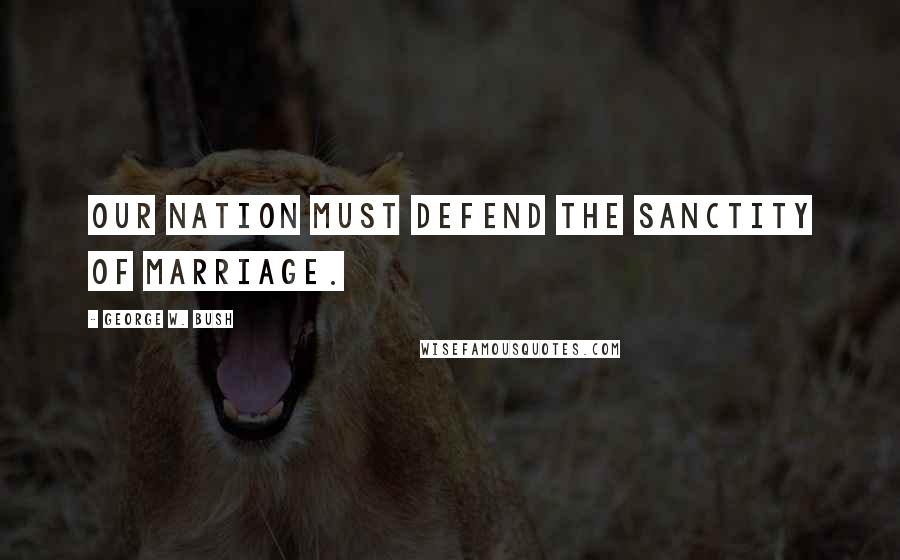 George W. Bush Quotes: Our Nation must defend the sanctity of marriage.