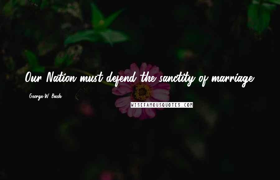 George W. Bush Quotes: Our Nation must defend the sanctity of marriage.