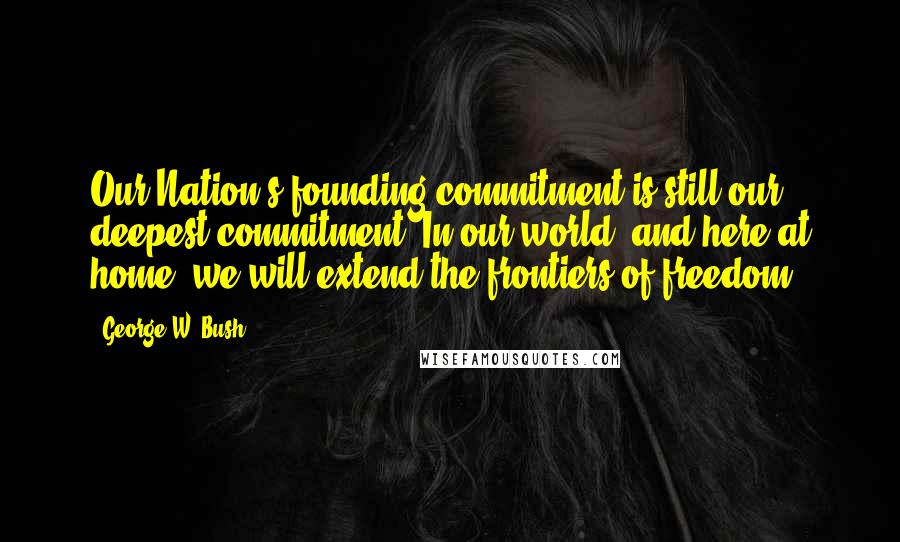 George W. Bush Quotes: Our Nation's founding commitment is still our deepest commitment: In our world, and here at home, we will extend the frontiers of freedom.