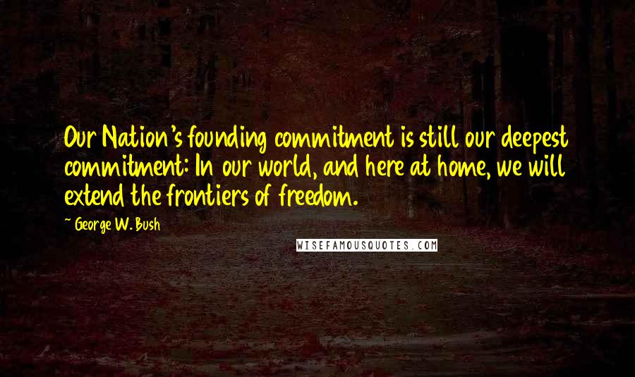 George W. Bush Quotes: Our Nation's founding commitment is still our deepest commitment: In our world, and here at home, we will extend the frontiers of freedom.