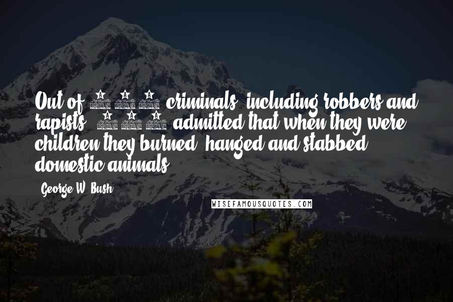 George W. Bush Quotes: Out of 135 criminals, including robbers and rapists, 118 admitted that when they were children they burned, hanged and stabbed domestic animals.