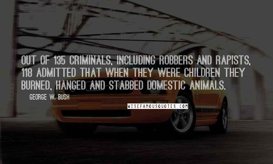 George W. Bush Quotes: Out of 135 criminals, including robbers and rapists, 118 admitted that when they were children they burned, hanged and stabbed domestic animals.