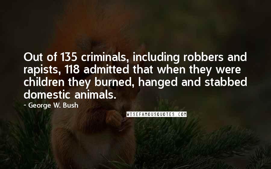 George W. Bush Quotes: Out of 135 criminals, including robbers and rapists, 118 admitted that when they were children they burned, hanged and stabbed domestic animals.