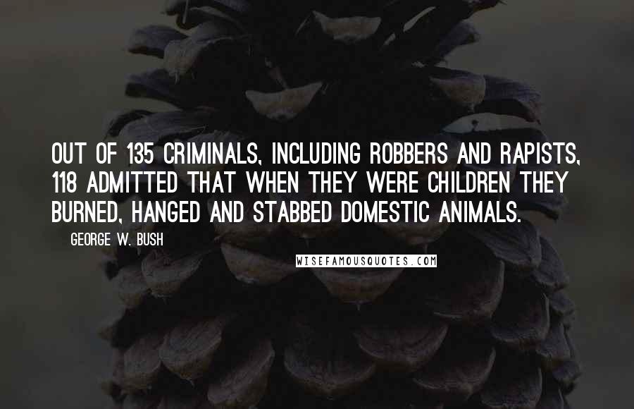 George W. Bush Quotes: Out of 135 criminals, including robbers and rapists, 118 admitted that when they were children they burned, hanged and stabbed domestic animals.