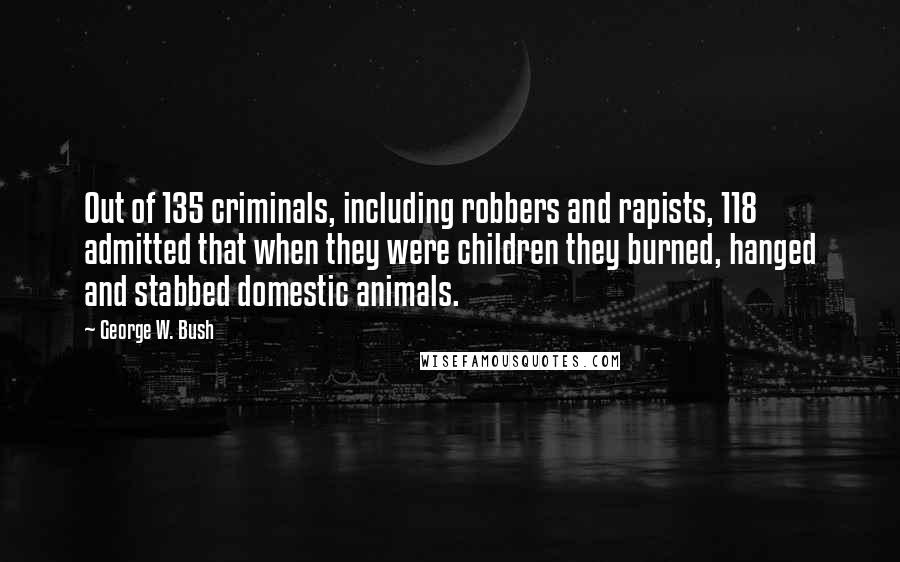 George W. Bush Quotes: Out of 135 criminals, including robbers and rapists, 118 admitted that when they were children they burned, hanged and stabbed domestic animals.
