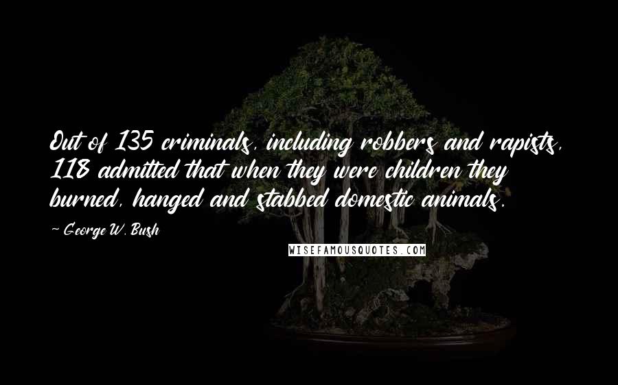 George W. Bush Quotes: Out of 135 criminals, including robbers and rapists, 118 admitted that when they were children they burned, hanged and stabbed domestic animals.