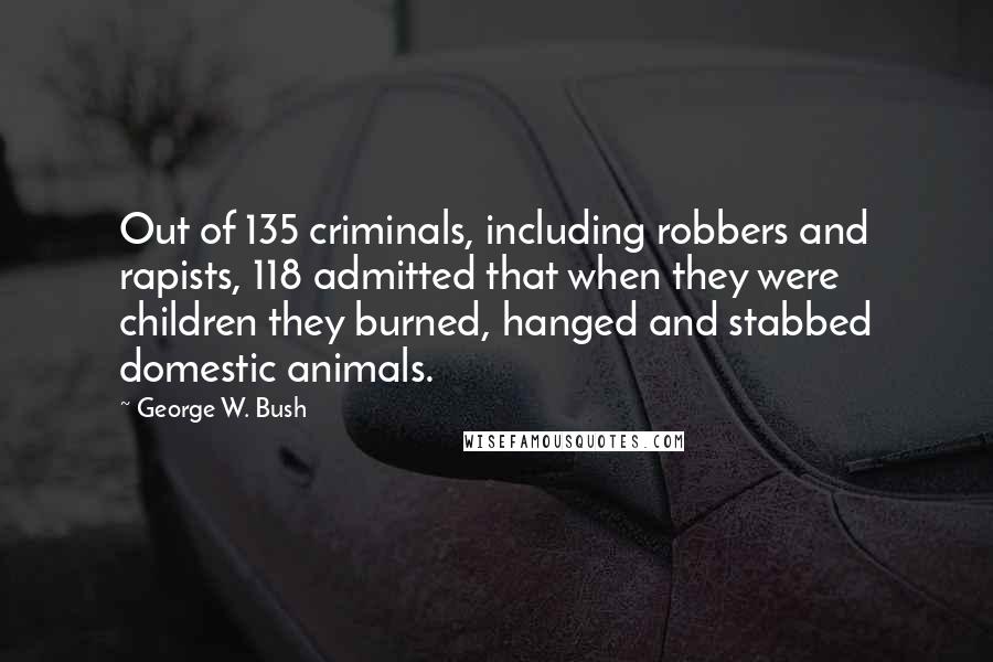 George W. Bush Quotes: Out of 135 criminals, including robbers and rapists, 118 admitted that when they were children they burned, hanged and stabbed domestic animals.