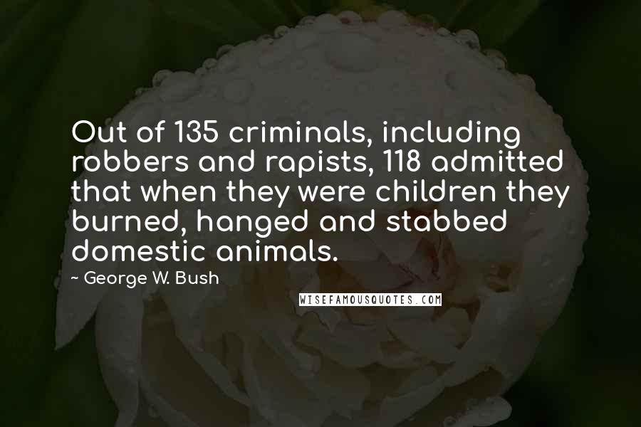 George W. Bush Quotes: Out of 135 criminals, including robbers and rapists, 118 admitted that when they were children they burned, hanged and stabbed domestic animals.