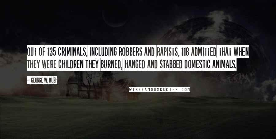 George W. Bush Quotes: Out of 135 criminals, including robbers and rapists, 118 admitted that when they were children they burned, hanged and stabbed domestic animals.
