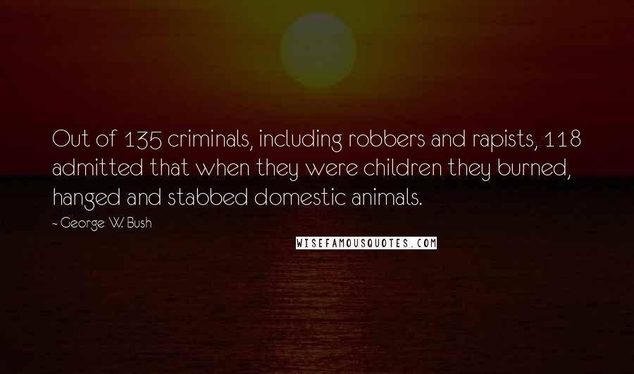 George W. Bush Quotes: Out of 135 criminals, including robbers and rapists, 118 admitted that when they were children they burned, hanged and stabbed domestic animals.