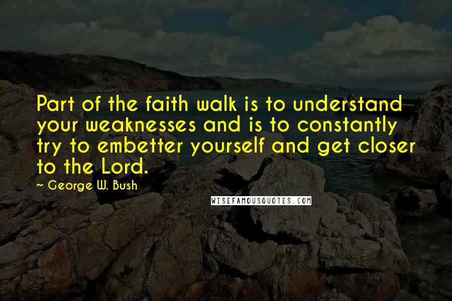 George W. Bush Quotes: Part of the faith walk is to understand your weaknesses and is to constantly try to embetter yourself and get closer to the Lord.